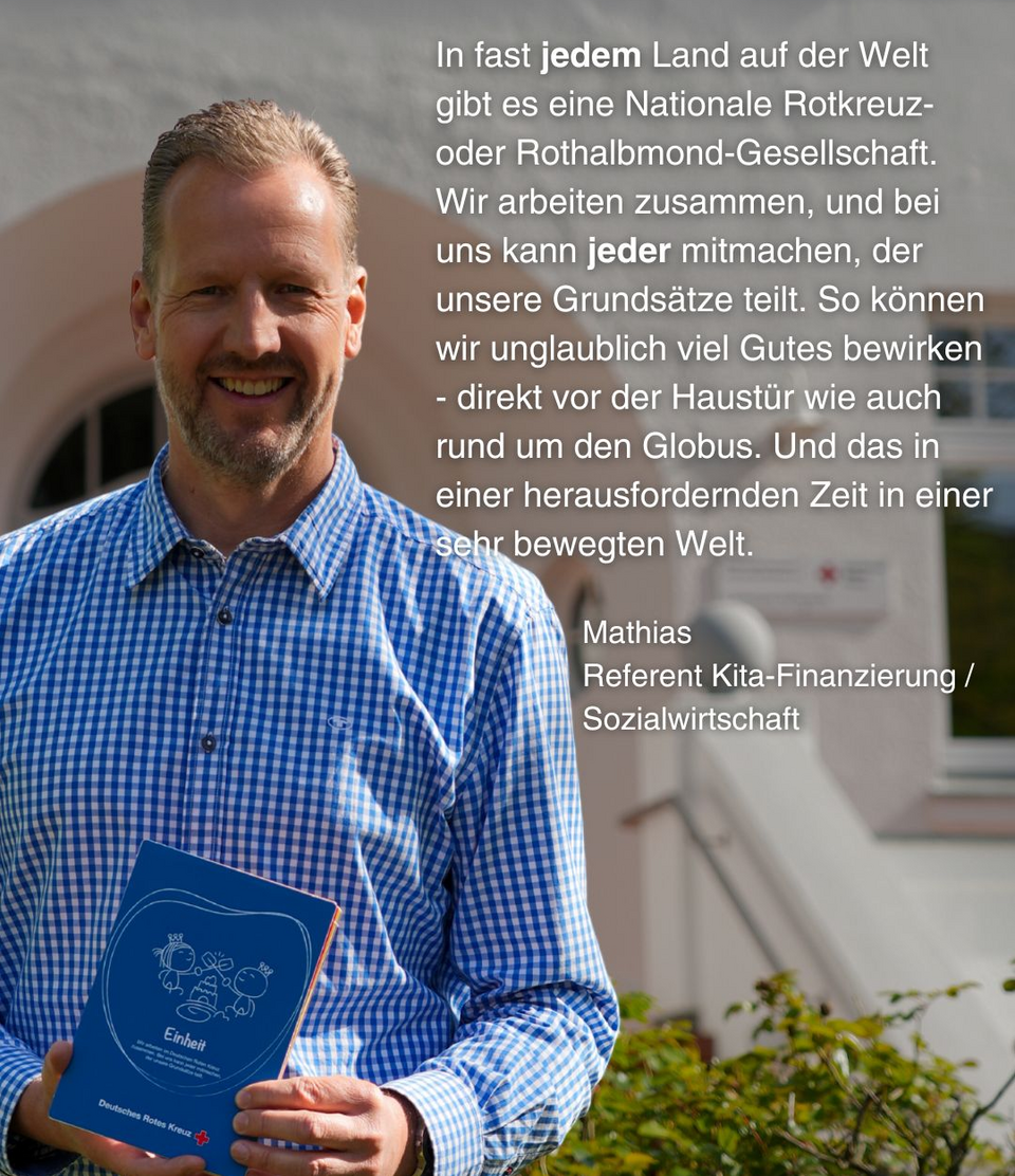 Ein Mann hält eine blaue Karte vor sich, auf der "Einheit" steht. Daneben steht dieser Text: In fast jedem Land auf der Welt gibt es eine Nationale Rotkreuz- oder Rothalbmond-Gesellschaft. Wir arbeiten zusammen, und bei uns kann jeder mitmachen, der unsere Grundsätze teilt. So können wir unglaublich viel Gutes bewirken - direkt vor der Haustür wie auch rund um den Globus. Und das in einer herausfordernden Zeit in einer sehr bewegten Welt. Mathias, Referent Kita-Finanzierung / Sozialwirtschaft