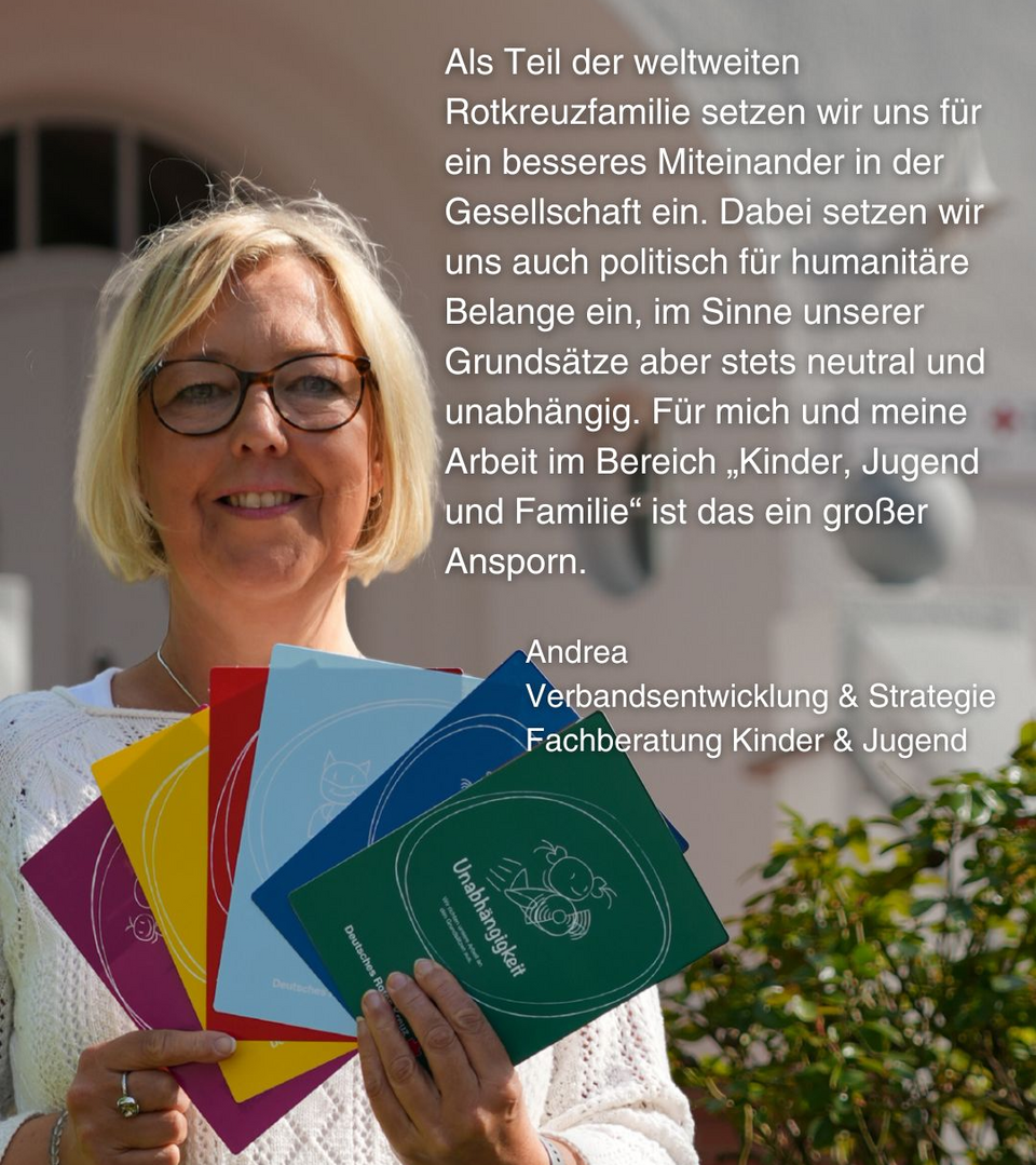 Eine Frau hält bunte Karten vor sich, auf denen die Rotkreuz-Grundsätze stehen. Daneben steht dieser Text: Als Teil der weltweiten Rotkreuzfamilie setzen wir uns für ein besseres Miteinander in der Gesellschaft ein. Dabei setzen wir uns auch politisch für humanitäre Belange ein, im Sinne unserer Grundsätze aber stets neutral und unabhängig. Für mich und meine Arbeit im Bereich „Kinder, Jugend und Familie“ ist das ein großer Ansporn. Andrea, Verbandsentwicklung & Strategie Fachberatung Kinder & Jugend